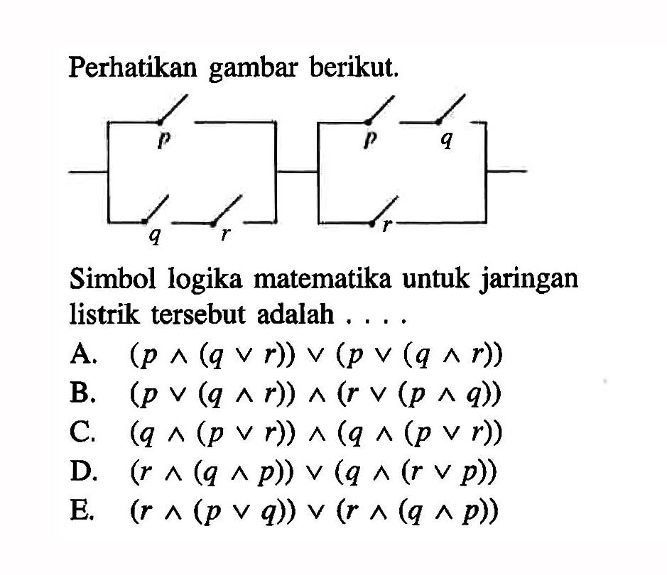 perhatikan gambar berikut.p q r p q rSimbol logika matematika untuk jaringan listrik tersebut adalah  ... .A.  (p ^ (q v r)) v(p v(q ^ r)) B.  (p v (q ^ r)) ^ (r v (p ^ q)) C.  (q ^ (p v r)) ^ (q ^ (p v r)) D.  (r ^ (q ^ p)) v (q ^ (r v p)) E.  (r ^ (p v q)) v (r ^ (q ^ p)) 