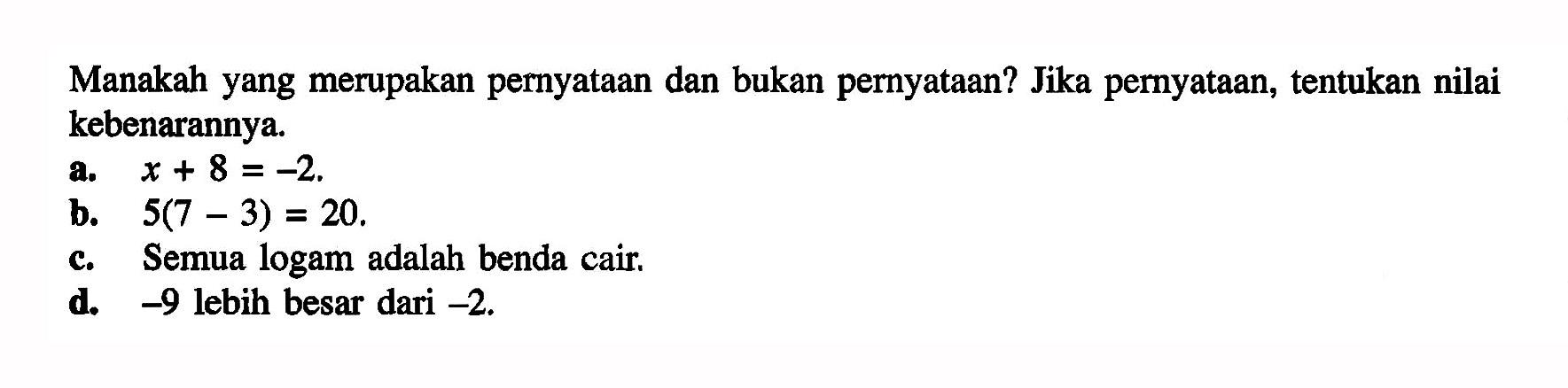 Manakah yang merupakan pernyataan dan bukan pernyataan? Jika pernyataan, tentukan nilai kebenarannya.a.  x+8=-2 .b.  5(7-3)=20 .c. Semua logam adalah benda cair.d.  -9  lebih besar dari  -2 .