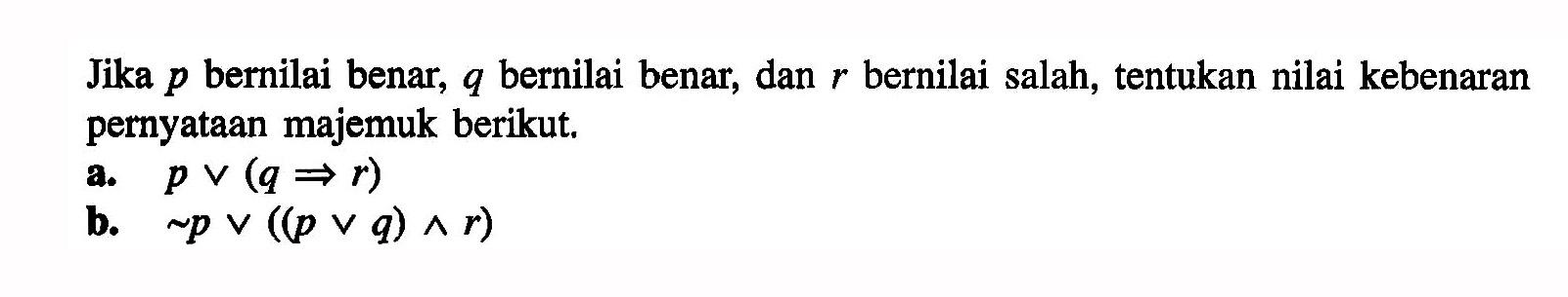 Jika p bernilai benar, q bernilai benar, dan r bernilai salah, tentukan nilai kebenaran pernyataan majemuk berikut. a. p v (q -> r) b. ~p v ((p v q) ^ r) 