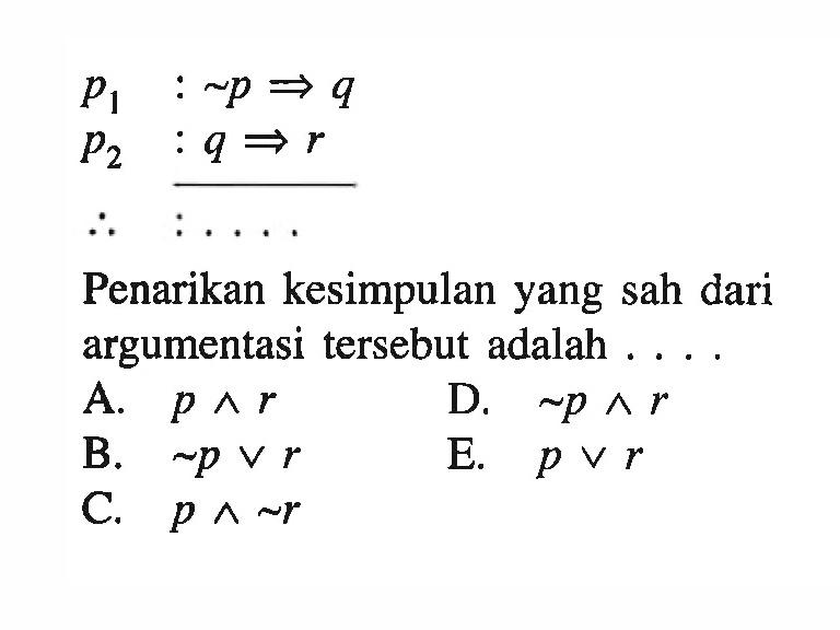 p1  : ~p => q 
p2  : q => r 
Jadi : ...
Penarikan kesimpulan yang sah dari argumentasi tersebut adalah ....
A.  p ^ r 
D.  ~p ^ r 
B.  ~p v r 
E.  p v r 
C.  p ^ ~r 