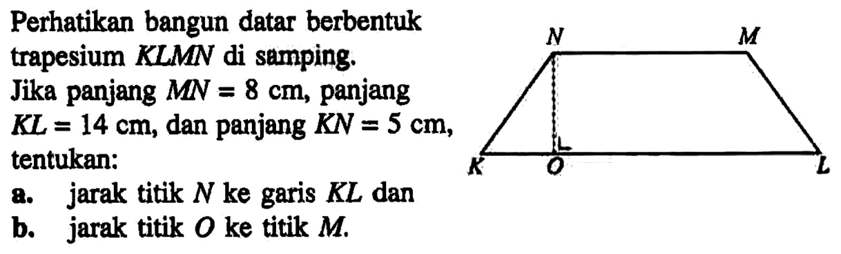 Perhatikan bangun datar berbentuk M trapesium KLMN di samping. Jika panjang MN=8 cm, panjang KL=14 cm, dan panjang KN = 5 cm, tentukan: a. jarak titik N ke garis KL dan b. jarak titik 0 ke titik M.