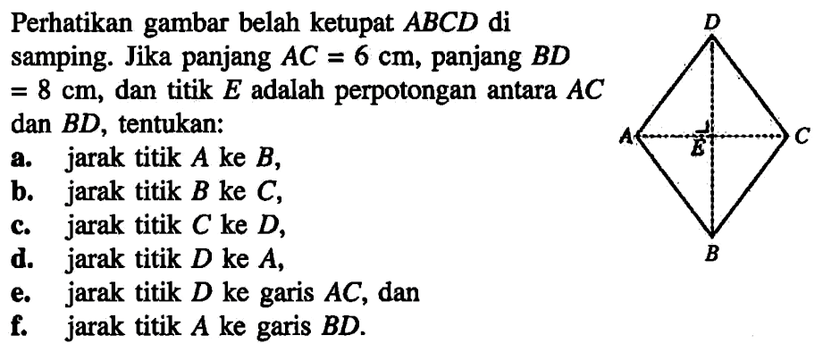 Perhatikan gambar belah ketupat ABCD di samping. Jika panjang AC=6 cm, panjang BD=8 cm, dan titik E adalah perpotongan antara AC dan BD, tentukan: a. jarak titik A ke B, b. jarak titik B ke C, c jarak titik C ke D, d. jarak titik D ke A, e. jarak titik D ke garis AC, dan f. jarak titik A ke garis BD. D A g C B