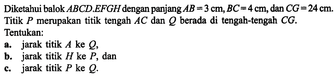 Diketahui balok ABCD.EFGH dengan panjang AB=3 cm, BC=4 cm, dan CG=24 cm. Titik P merupakan titik tengah AC dan Q berada di tengah-tengah CG. Tentukan: a. jarak titik A ke Q, b. jarak titik H ke P, dan c. jarak titik P ke Q.