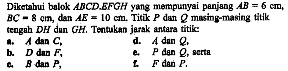 Diketahui balok ABCD.EFGH yang mempunyai panjang AB=6 cm, BC=8 cm, dan AE=10 cm. Titik P dan Q masing-masing titik tengah DH dan GH. Tentukan jarak antara titik: a. A dan C, d. A dan Q, b. D dan F, e. P dan Q, serta c. B dan P, f. F dan P.