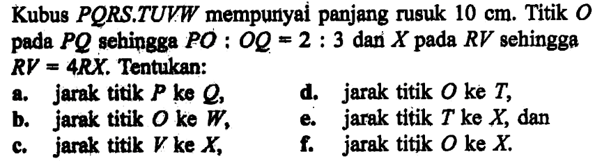 Kubus PORS.TUVW mempunyei penjang rusuk 10 cm. Titik O pada PQ sehingga PO:OQ=2:3 dan X pada RV sehingga RV=4RX. Tentukan: a. jarak titik P ke Q, d. jarak titik O ke T, b: jarak titik O ke W, e. jarak tltik T ke X, dan c. jarak titik V ke X, f. jarak titik O ke X. c