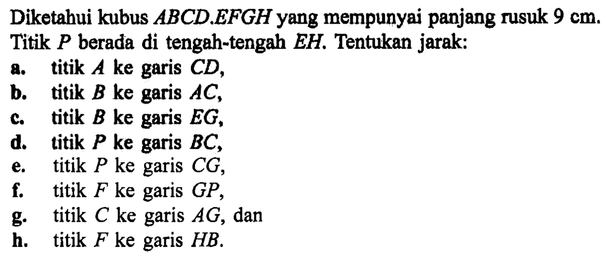 Diketahui kubus ABCD EFGH yang mempunyai panjang rusuk 9 cm. Titik P berada di tengah-tengah EH. Tentukan jarak: a. titik A ke garis CD, b. titik B ke garis AC, c. titik B ke garis EG , d. titik P ke garis BC, e. titik P ke garis CG, f. titik F ke garis GP, g. titik C ke garis AG , dan h. titik F ke garis HB.