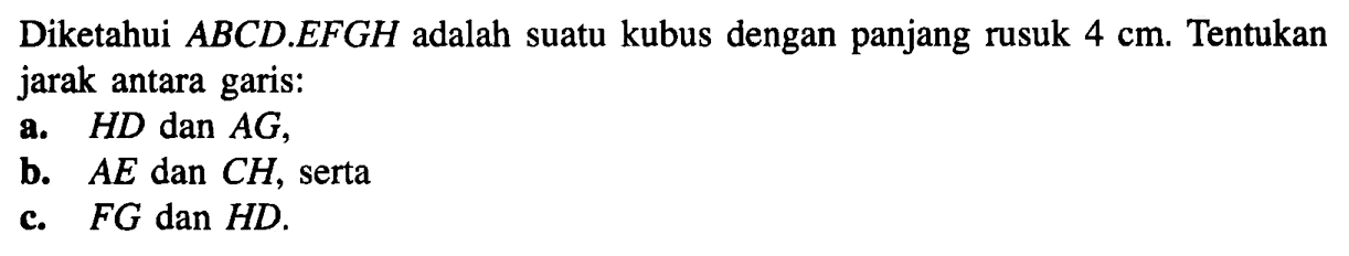 Diketahui ABCD.EFGH adalah suatu kubus dengan panjang rusuk 4 cm. Tentukan jarak antara garis: a. HD dan AG, b. AE dan CH, serta c. FG dan HD.