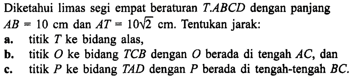 Diketahui limas segi empat beraturan T/ABCD dengan panjang AB = 10 cm dan AT = 10 akar(2) cm. Tentukan jarak: a. titik T ke bidang alas, b. titik O ke bidang TCB dengan O berada di tengah AC, dan c. titik P ke bidang TAD dengan P berada di tengah-tengah BC.