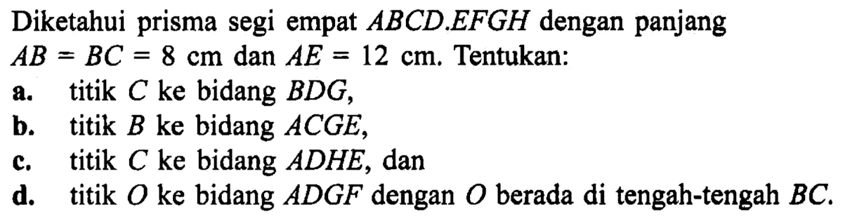 Diketahui prisma segi empat ABCD.EFGH dengan panjang AB=BC=8 cm dan AE=12 cm. Tentukan: a. titik C ke bidang BDG, b. titik B ke bidang ACGE, c. titik C ke bidang ADHE, dan d. titik O ke bidang ADGF dengan O berada di tengah-tengah BC.