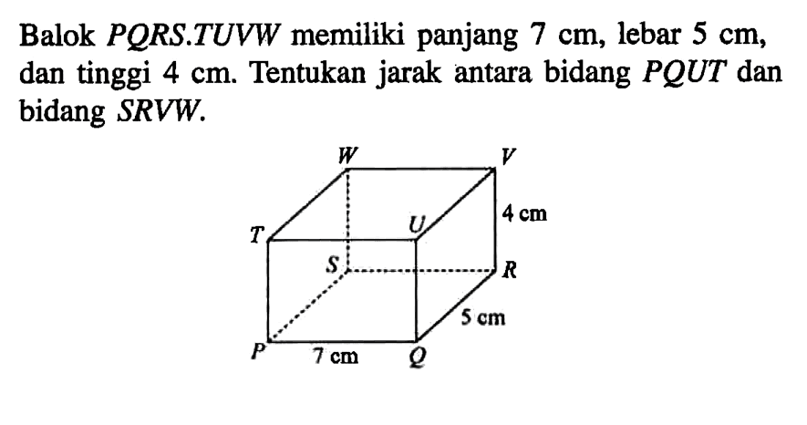 Balok PORS.TUVW memiliki panjang 7 cm, lebar 5 cm, dan tinggi 4 cm. Tentukan jarak antara bidang PQUT dan bidang SRVW. W V 4 cm T U S R 5 cm P 7 cm Q