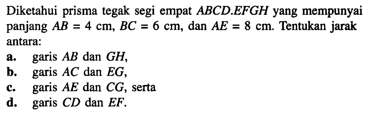 Diketahui prisma tegak segi empat ABCD.EFGH yang mempunyai panjang AB = 4 cm, BC = 6 cm, dan AE = 8 cm. Tentukan jarak antara: a. garis AB dan GH, b. garis AC dan EG, c. garis AE dan CG, serta d. garis CD dan EF.