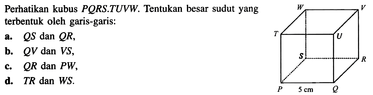 Perhatikan kubus PORS.TUVW. Tentukan besar sudut yang terbentuk oleh garis-garis: a. QS dan QR, b. QV dan VS, c. QR dan PW, d. TR dan WS.