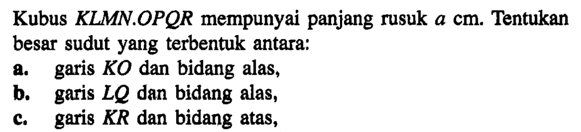 Kubus KLMN.OPQR mempunyai panjang rusuk a cm. Tentukan besar sudut yang terbentuk antara: a. garis KO dan bidang alas, b. garis LQ dan bidang alas, b. garis KR dan bidang atas,