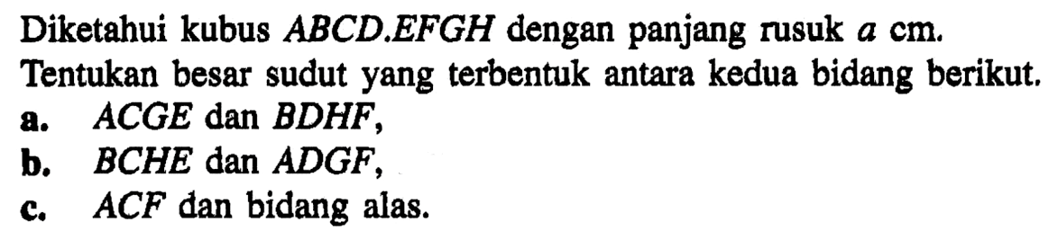 Diketahui kubus ABCD.EFGH dengan panjang rusuk a cm. Tentukan besar sudut yang terbentuk antara kedua bidang berikut. a. ACGE dan BDHF, b. BCHE dan ADGF, c. ACF dan bidang alas.