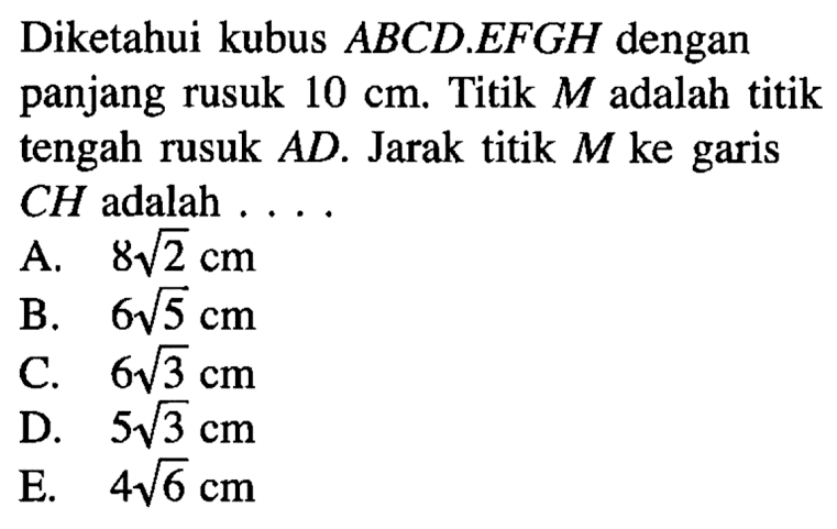 Diketahui kubus ABCD.EFGH dengan panjang rusuk 10 cm. Titik M adalah titik tengah rusuk AD. Jarak titik M ke garis CH adalah ...