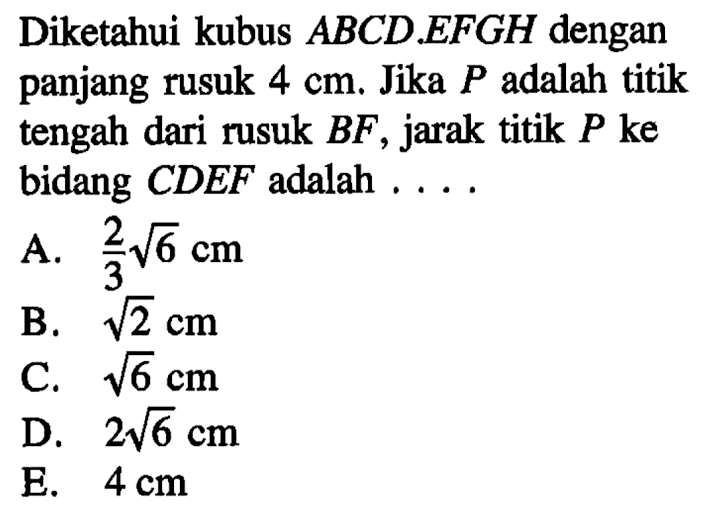 Diketahui kubus ABCD.EFGH dengan panjang rusuk 4 cm. Jika P adalah titik tengah dari rusuk BF, jarak titik P ke bidang CDEF adalah . . . .