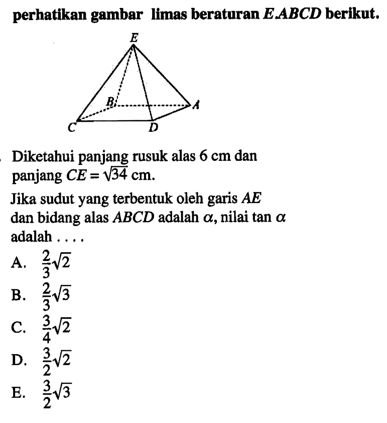 perhatikan gambar limas beraturan E.ABCD berikut. Diketahui panjang rusuk alas 6 cm dan panjang CE=akar(34) cm. Jika sudut yang terbentuk oleh garis AE dan bidang alas ABCD adalah alpha, nilai tan alpha adalah ...