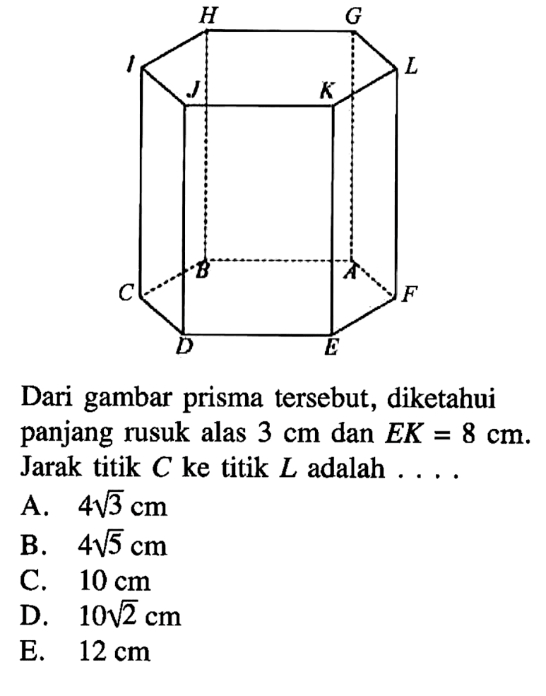 A B C D E F G H I J K L Dari gambar prisma tersebut, diketahui panjang rusuk alas 3 cm dan EK=8 cm. Jarak titik C ke titik L adalah . . . .