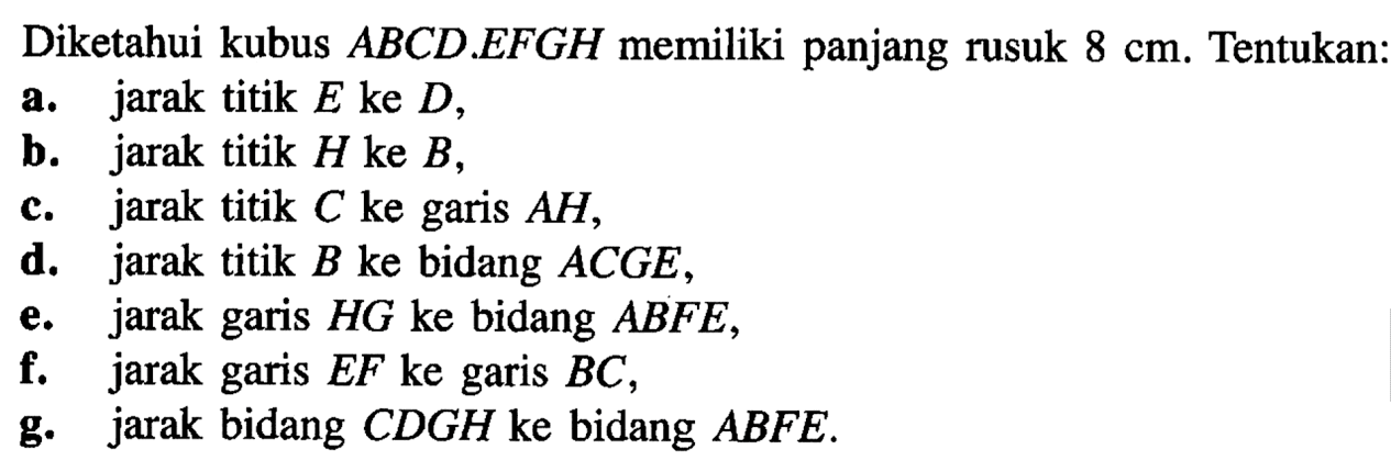 Diketahui kubus ABCD.EFGH memiliki panjang rusuk 8 cm. Tentukan: a. jarak titik E ke D, b. jarak titik H ke B, c. jarak titik C ke garis AH, d. jarak titik B ke bidang ACGE, e. jarak garis HG ke bidang ABFE, f. jarak garis EF ke garis BC, g. jarak bidang CDGH ke bidang ABFE.