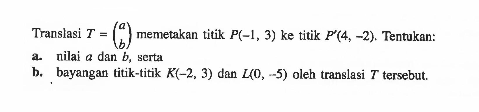 Translasi T = (a b) memetakan titik P(-1, 3) ke titik P'(4, -2). Tentukan: a. nilai a dan b, serta b. bayangan titik-titik K(-2, 3) dan L(0, -5) oleh translasi T tersebut.