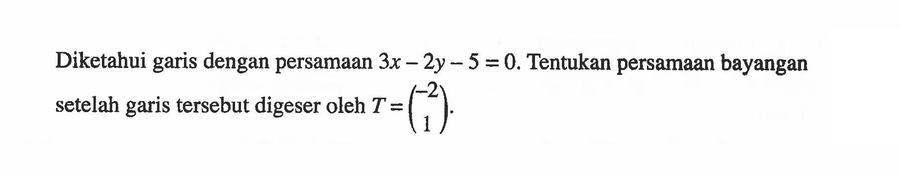 Diketahui garis dengan persamaan 3x-2y-5=0. Tentukan persamaan bayangan setelah garis tersebut digeser oleh T=(-2 1).