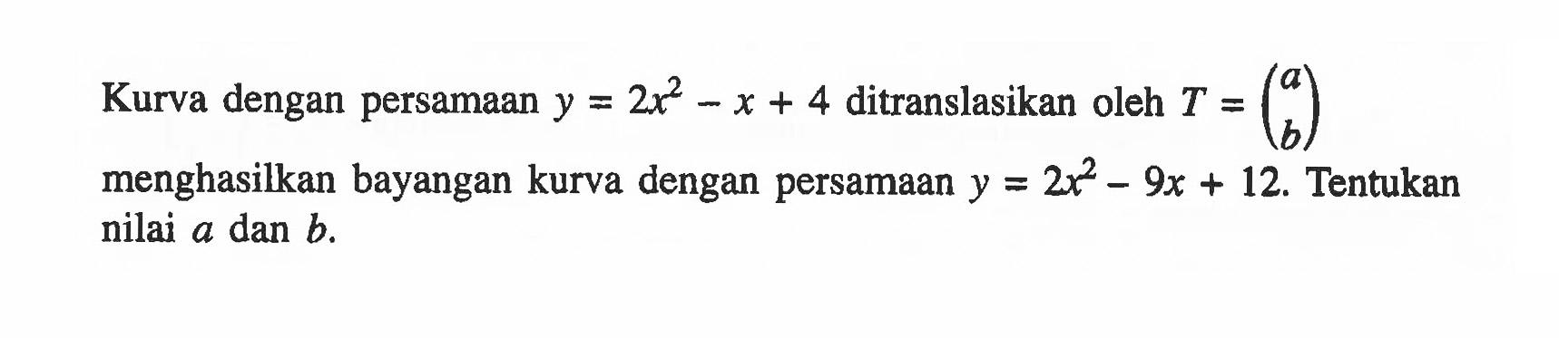 Kurva dengan persamaan y = 2x^2-x+4 ditranslasikan oleh T = (a b) menghasilkan bayangan kurva dengan persamaan y = 2x^2-9x+12. Tentukan nilai a dan b.