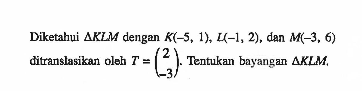 Diketabui segitiga KLM dengan K(-5, 1), L(-1, 2), dan M(-3, 6) ditranslasikan oleh T = (2 -3). Tentukan bayangan segitiga KLM.