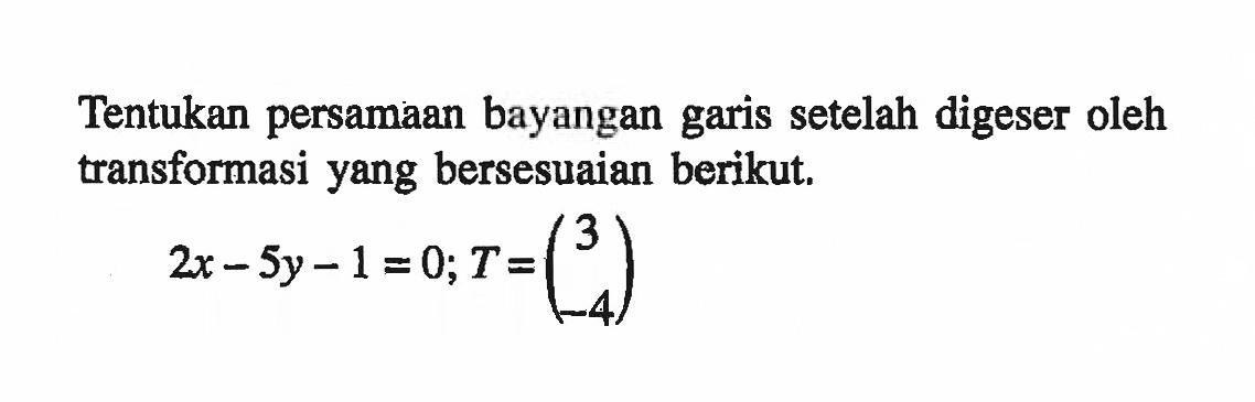 Tentukan persamaan bayangan garis setelah digeser oleh transformasi yang bersesuaian berikut. 2x-5y-1=0; T=(3 -4)