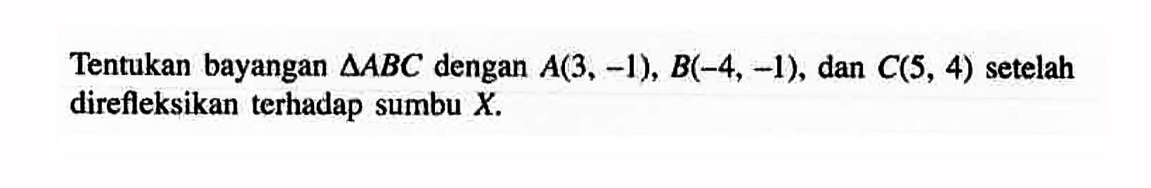Tentukan bayangan segitiga ABC dengan A(3, -1), B(-4, -1) dan C(5, 4) setelah direfleksikan terhadap sumbu X.