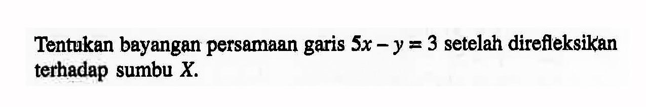 Tentukan bayangan persamaan garis 5x-y=3 setelah direfleksikan terhadap sumbu X.