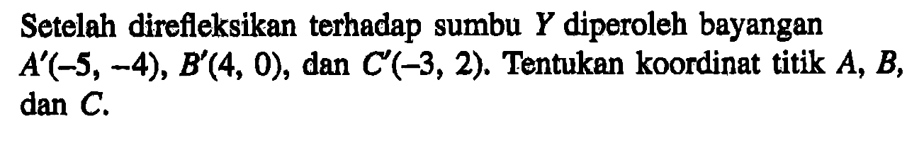 Setelah direfleksikan terhadap sumbu Y diperoleh bayangan A'(-5, -4), B'(4, 0), dan C'(-3, 2). Tentukan koordinat titik A, B, dan C.