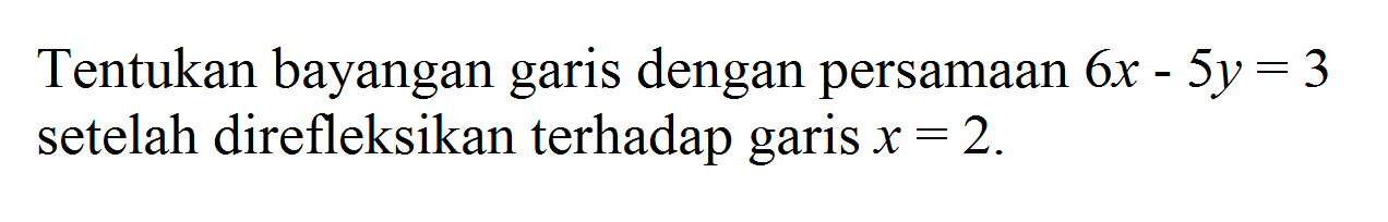 Tentukan bayangan garis dengan persamaan 6x-5y=3 setelah direfleksikan terhadap garis x=2.