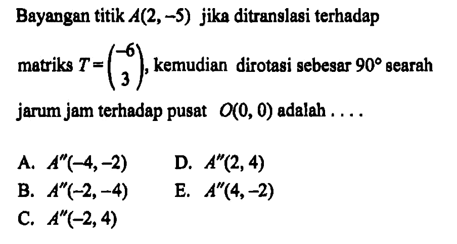 Bayangan titik A(2,-5) jika ditranslasi terhadap matriks T=(-6 3), kemudia dirotasi sebesar 90 searah jarum jam terhadap pusat O(0,0) adalah ....