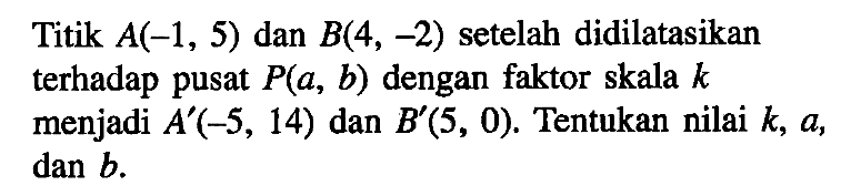 Titik A(-1,5) dan B(4,-2) setelah didilatasikan terhadap pusat P(a, b) dengan faktor skala k menjadi A'(-5,14) dan B'(5,0). Tentukan nilai k, a, dan b.