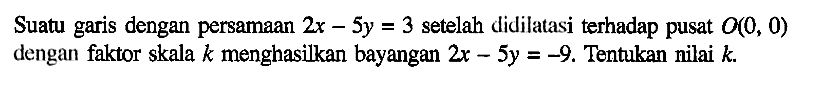 Suatu garis dengan persamaan 2x-5y=3 setelah didilatasi terhadap pusat O(0,0) dengan faktor skala k menghasilkan bayangan 2x-5y=-9. Tentukan nilai k.