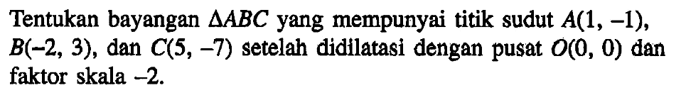 Tentukan bayangan segitiga ABC yang mempunyai titik sudut A(1, -1), B(-2, 3), dan C(5, -7) setelah didilatasi dengan pusat O(0, 0) dan faktor skala -2.