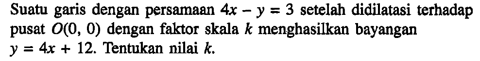 Suatu garis dengan persamaan 4x- y=3 setelah didilatasi terhadap pusat O(0,0) dengan faktor skala k menghasilkan bayangan y= 4x+12. Tentukan nilai k.