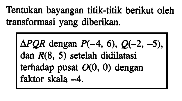 Tentukan bayangan titik-titik berikut oleh transformasi yang diberikan. segitiga POR dengan P(-4, 6), Q(-2, -5), dan R(8, 5) setelah didilatasi terhadap pusat O(0, 0) dengan faktor skala -4.