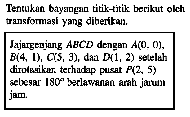 Tentukan bayangan titik-titik berikut oleh transformasi yang diberikan. Jajargenjang ABCD dengan A(0,0),B(4,1),C(5,3), dan D(1,2) setelah dirotasikan terhadap pusat P(2,5) sebesar 180 berlawanan arah jarum jam.