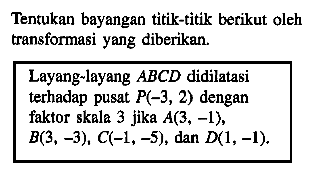 Tentukan bayangan titik-titik berikut oleh transformasi yang diberikan:
 
 Layang-layang ABCD didilatasi terhadap pusat P(-3, 2) dengan faktor skala 3 jika A(3, -1), B(3, -3), C(-1, -5), dan D(1, -1).