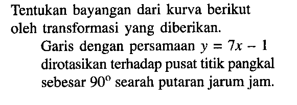 Tentukan bayangan dari kurva berikut oleh transformasi yang diberikan. Garis dengan persamaan y=7x-1 dirotasikan terhadap pusat titik pangkal sebesar 90 searah putaran jarum jam.