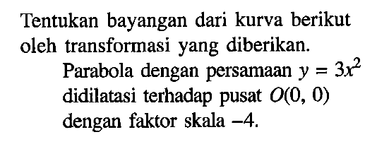 Tentukan bayangan dari kurva berikut oleh transformasi yang diberikan. Parabola dengan persamaan y=3x^2 didilatasi terhadap pusat O(0, 0) dengan faktor skala -4.