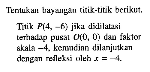 Tentukan bayangan titik-titik berikut Titik P(4, -6) jika didilatasi terhadap pusat O(, 0) dan faktor skala -4, kemudian dilanjutkan dengan refleksi oleh x=-4.