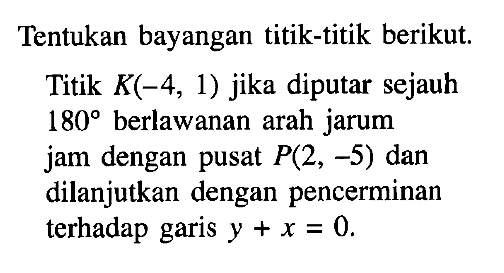 Tentukan bayangan titik-titik berikut Titik K(-4, 1) jika diputar sejauh 180 berlawanan arah jarum jam dengan pusat P(2, -5) dan dilanjutkan dengan pencerminan terhadap garis y+x=0.