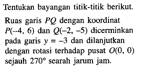 Tentukan bayangan titik-titik berikut Ruas garis PQ dengan koordinat P(-4,6) dan Q(-2,-5) dicerminkan pada garis y=-3 dan dilanjutkan dengan rotasi terhadap pusat O(0,0) sejauh 270 searah jarum jam.