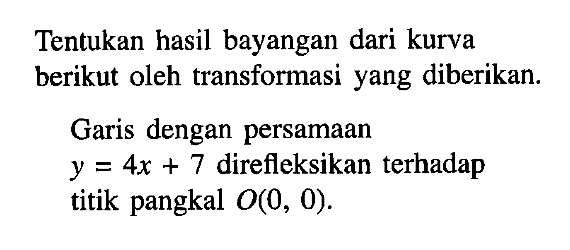 Tentukan hasil bayangan dari kurva berikut oleh transformasi yang diberikan. Garis dengan persamaan y=4x+7 direfleksikan terhadap titik pangkal O(0, 0).