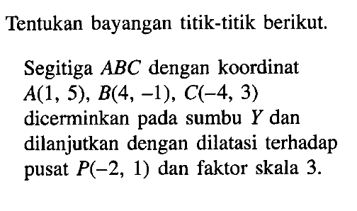 Tentukan bayangan titik-titik berikut Segitiga ABC dengan koordinat A(1, 5), B(4, -1), C(-4, 3) dicerminkan pada sumbu Y dan dilanjutkan dengan dilatasi terhadap pusat P(-2, 1) dan faktor skala 3.