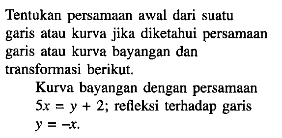 Tentukan persamaan awal dari suatu garis atau kurva jika diketahui persamaan garis atau kurva bayangan dan transformasi berikut. Kurva bayangan dengan persamaan 5x=y+2; refleksi terhadap garis y=-x.