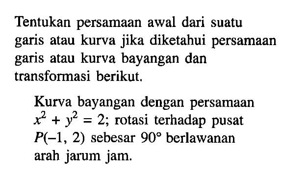 Tentukan persamaan awal dari suatu garis atau kurva jika diketahui persamaan garis atau kurva bayangan dan transforasi berikut. Kurva bayangan dengan persamaan x^2+y^2=2; rotasi terhadap pusat P(-1, 2) sebesar 90 berlawanan arah jarum jam.