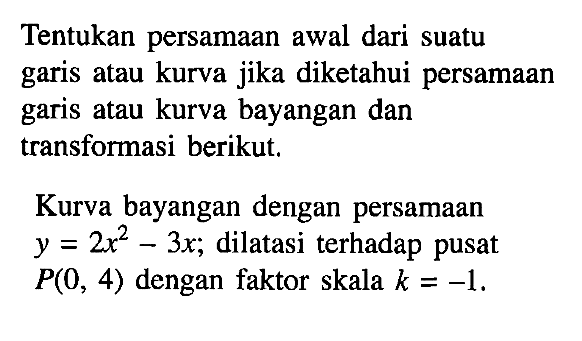 Tentukan persamaan awal dari suatu garis atau kurva jika diketahui persamaan garis atau kurva bayangan dan transforasi berikut. Kurva bayangan dengan persamaan y= 2x^2-3x; dilatasi terhadap pusat y = P(O, 4) dengan faktor skala k = -1.